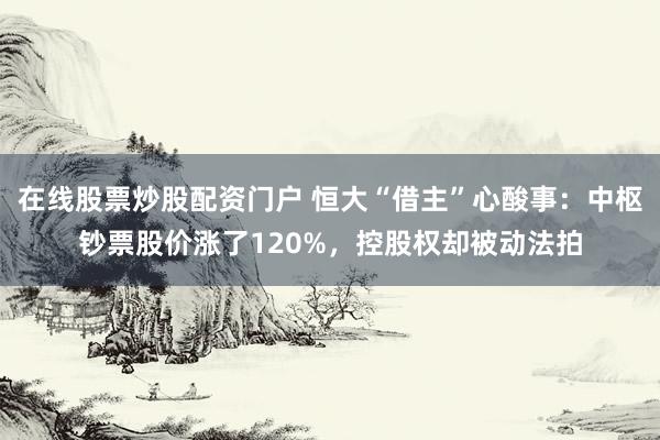 在线股票炒股配资门户 恒大“借主”心酸事：中枢钞票股价涨了120%，控股权却被动法拍