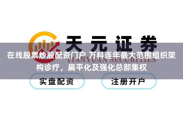 在线股票炒股配资门户 万科连年最大范围组织架构诊疗,扁平化及强化总部集权