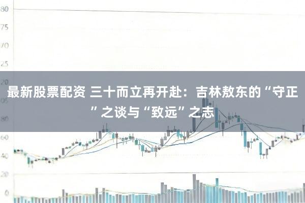 最新股票配资 三十而立再开赴:吉林敖东的“守正”之谈与“致远”之志