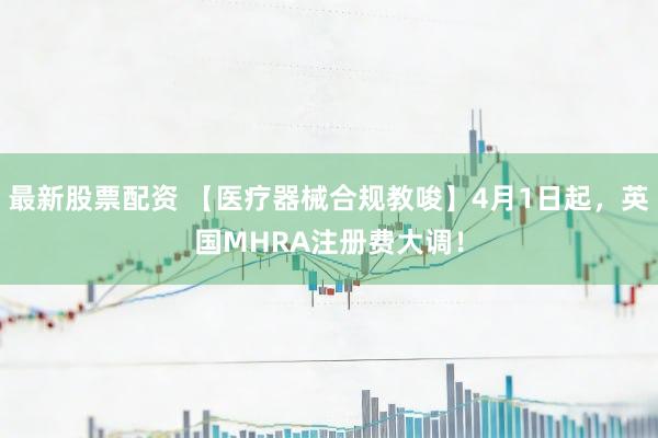 最新股票配资 【医疗器械合规教唆】4月1日起,英国MHRA注册费大调!