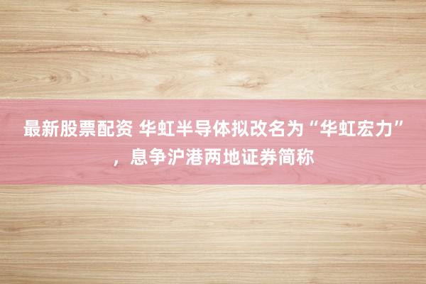 最新股票配资 华虹半导体拟改名为“华虹宏力”,息争沪港两地证券简称