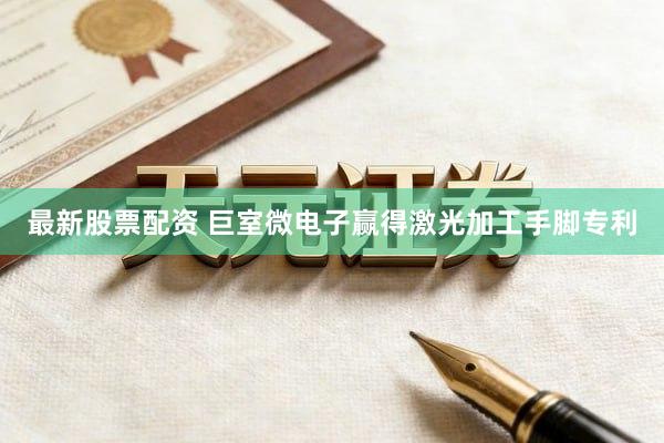 最新股票配资 巨室微电子赢得激光加工手脚专利