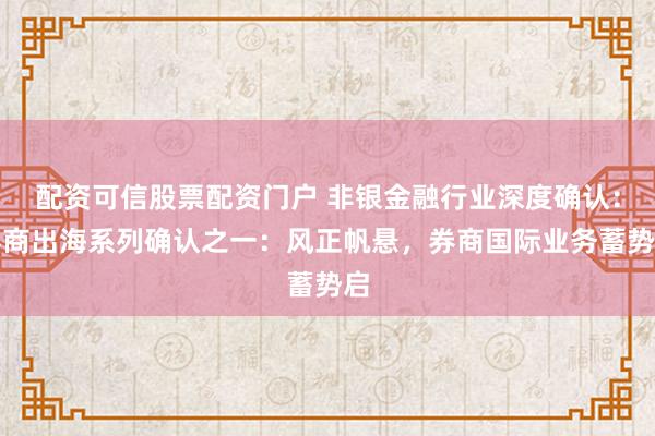 配资可信股票配资门户 非银金融行业深度确认：券商出海系列确认之一：风正帆悬，券商国际业务蓄势启
