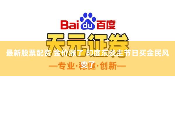 最新股票配资 金价涨了 印度东谈主节日买金民风变了