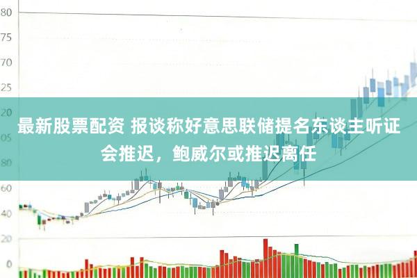 最新股票配资 报谈称好意思联储提名东谈主听证会推迟,鲍威尔或推迟离任