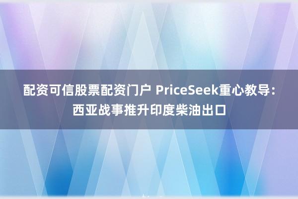 配资可信股票配资门户 PriceSeek重心教导:西亚战事推升印度柴油出口