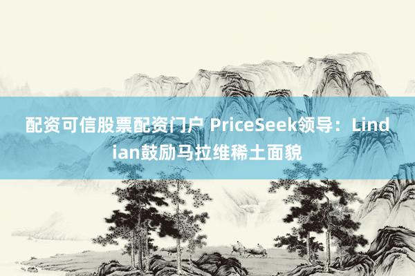 配资可信股票配资门户 PriceSeek领导：Lindian鼓励马拉维稀土面貌
