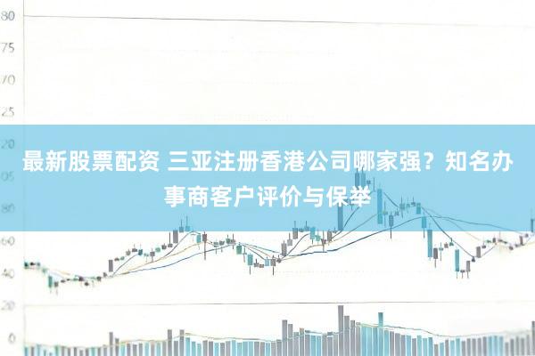 最新股票配资 三亚注册香港公司哪家强？知名办事商客户评价与保举