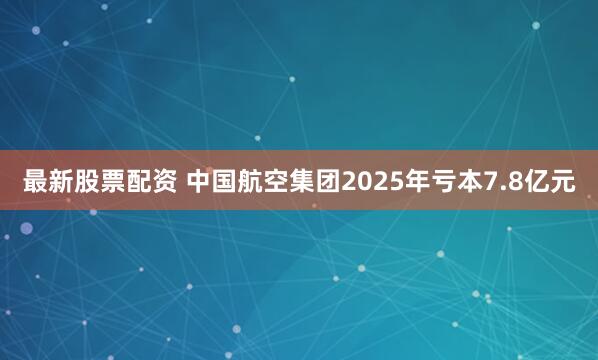 最新股票配资 中国航空集团2025年亏本7.8亿元