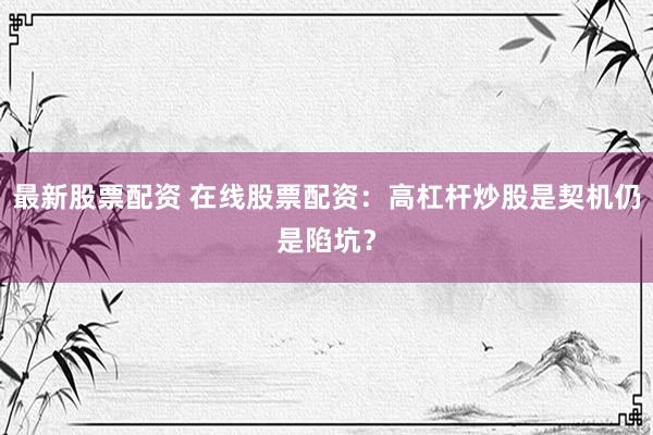 最新股票配资 在线股票配资：高杠杆炒股是契机仍是陷坑？