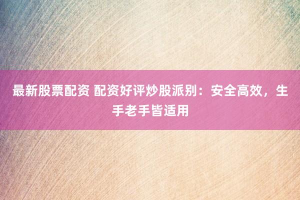 最新股票配资 配资好评炒股派别：安全高效，生手老手皆适用