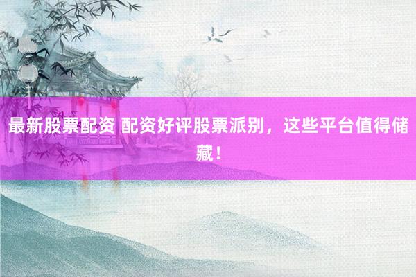 最新股票配资 配资好评股票派别，这些平台值得储藏！