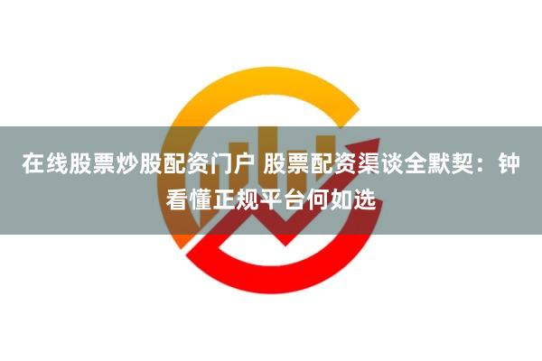 在线股票炒股配资门户 股票配资渠谈全默契：钟看懂正规平台何如选