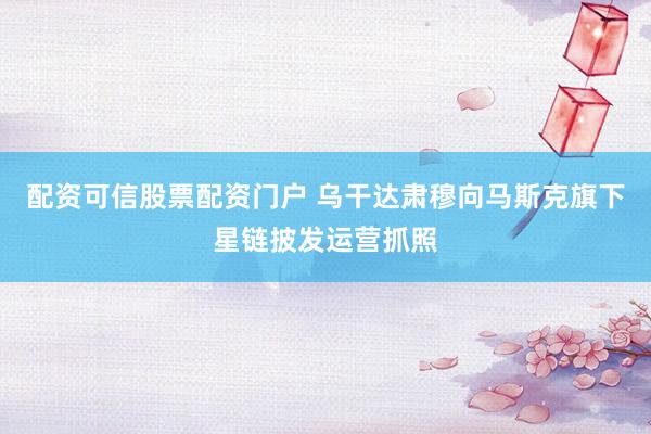 配资可信股票配资门户 乌干达肃穆向马斯克旗下星链披发运营抓照
