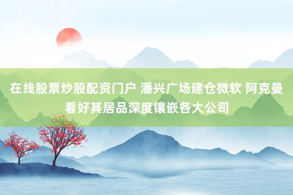 在线股票炒股配资门户 潘兴广场建仓微软 阿克曼看好其居品深度镶嵌各大公司