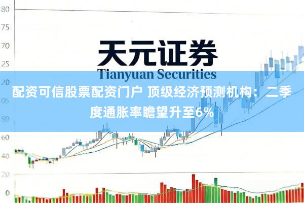 配资可信股票配资门户 顶级经济预测机构：二季度通胀率瞻望升至6%