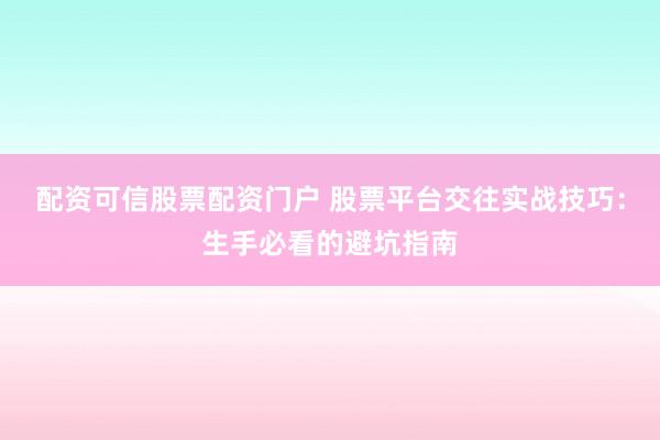 配资可信股票配资门户 股票平台交往实战技巧：生手必看的避坑指南