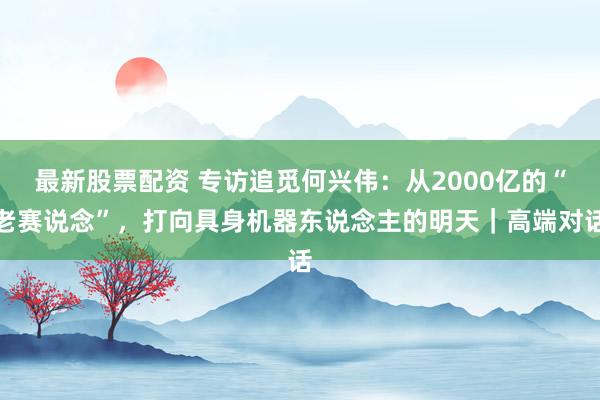 最新股票配资 专访追觅何兴伟：从2000亿的“老赛说念”，打向具身机器东说念主的明天｜高端对话