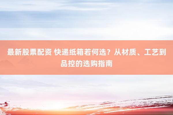 最新股票配资 快递纸箱若何选？从材质、工艺到品控的选购指南