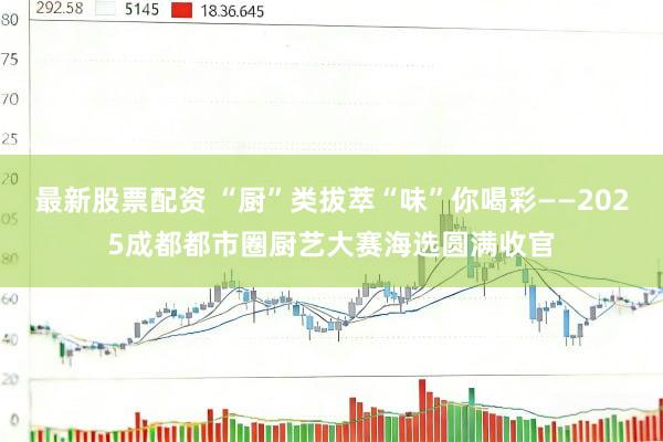 最新股票配资 “厨”类拔萃“味”你喝彩——2025成都都市圈厨艺大赛海选圆满收官