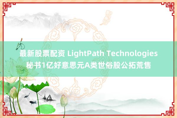 最新股票配资 LightPath Technologies秘书1亿好意思元A类世俗股公拓荒售