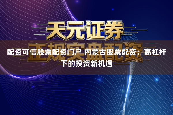 配资可信股票配资门户 内蒙古股票配资：高杠杆下的投资新机遇