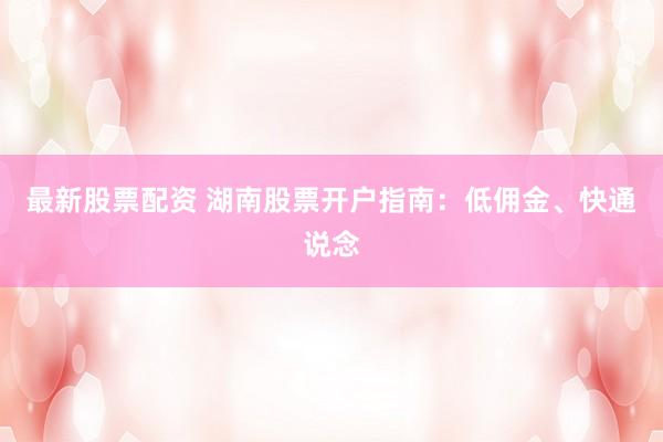 最新股票配资 湖南股票开户指南：低佣金、快通说念