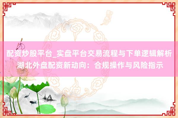 配资炒股平台_实盘平台交易流程与下单逻辑解析 湖北外盘配资新动向：合规操作与风险指示