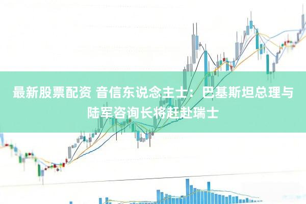 最新股票配资 音信东说念主士：巴基斯坦总理与陆军咨询长将赶赴瑞士