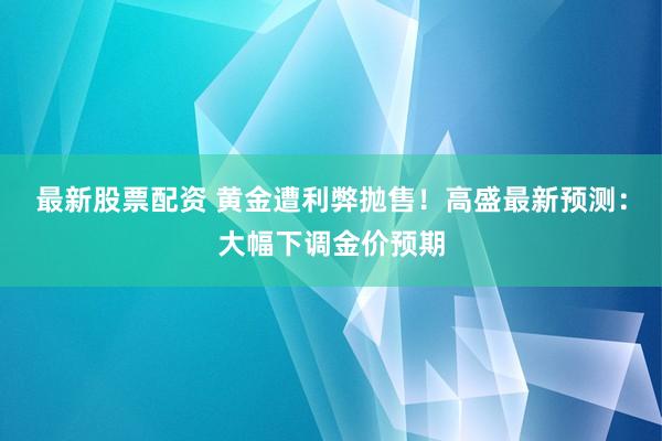 最新股票配资 黄金遭利弊抛售！高盛最新预测：大幅下调金价预期