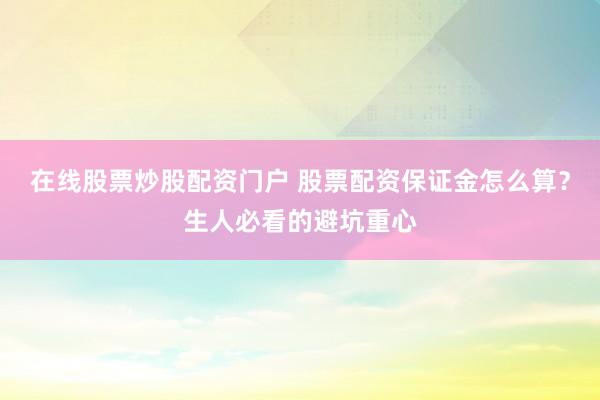 在线股票炒股配资门户 股票配资保证金怎么算？生人必看的避坑重心