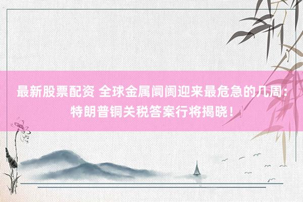 最新股票配资 全球金属阛阓迎来最危急的几周：特朗普铜关税答案行将揭晓！