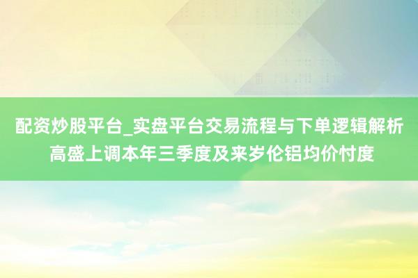 配资炒股平台_实盘平台交易流程与下单逻辑解析 高盛上调本年三季度及来岁伦铝均价忖度