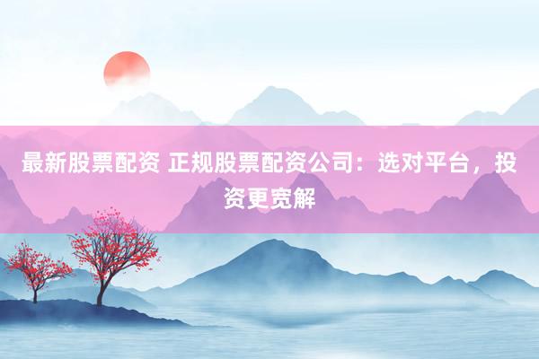 最新股票配资 正规股票配资公司：选对平台，投资更宽解