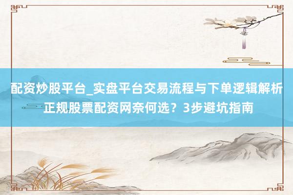 配资炒股平台_实盘平台交易流程与下单逻辑解析 正规股票配资网奈何选？3步避坑指南