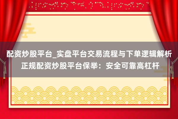 配资炒股平台_实盘平台交易流程与下单逻辑解析 正规配资炒股平台保举：安全可靠高杠杆