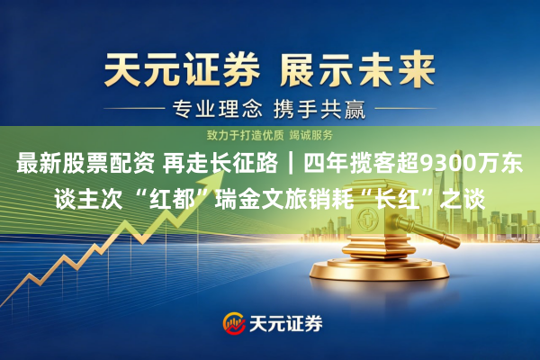 最新股票配资 再走长征路｜四年揽客超9300万东谈主次 “红都”瑞金文旅销耗“长红”之谈