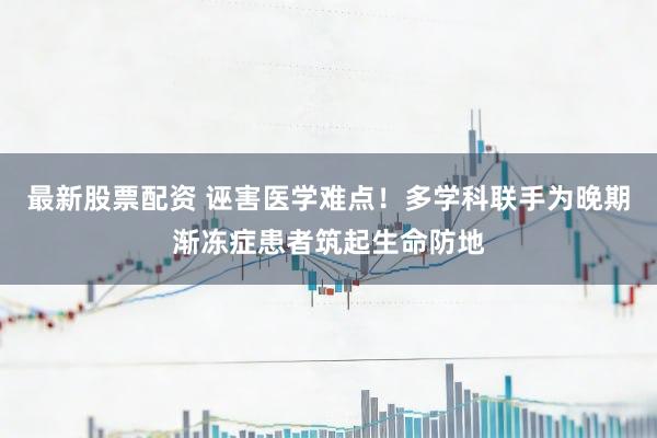 最新股票配资 诬害医学难点！多学科联手为晚期渐冻症患者筑起生命防地