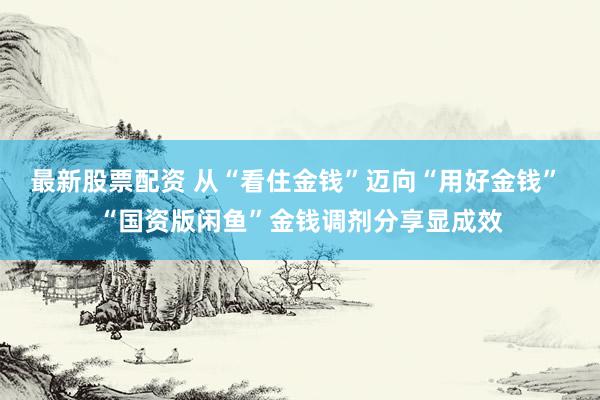 最新股票配资 从“看住金钱”迈向“用好金钱” “国资版闲鱼”金钱调剂分享显成效