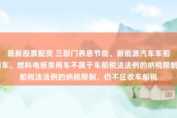最新股票配资 三部门养息节能、新能源汽车车船税优惠 纯电动乘用车、燃料电板乘用车不属于车船税法法例的纳税限制，仍不征收车船税