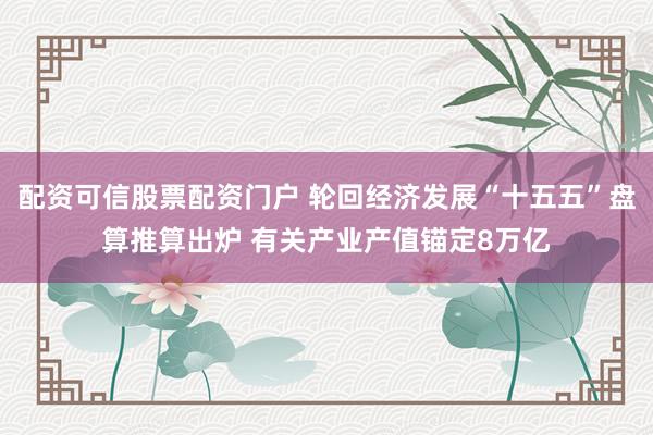 配资可信股票配资门户 轮回经济发展“十五五”盘算推算出炉 有关产业产值锚定8万亿