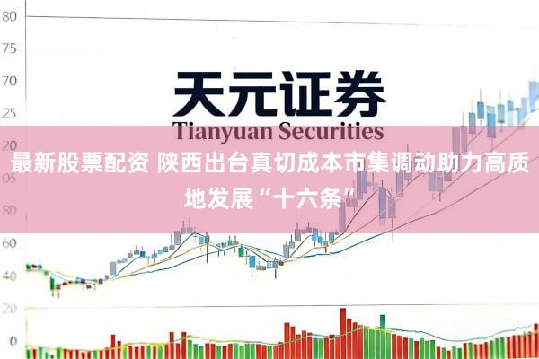 最新股票配资 陕西出台真切成本市集调动助力高质地发展“十六条”