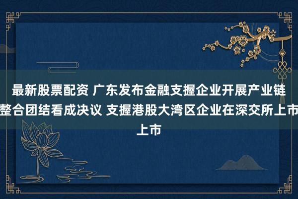 最新股票配资 广东发布金融支握企业开展产业链整合团结看成决议 支握港股大湾区企业在深交所上市