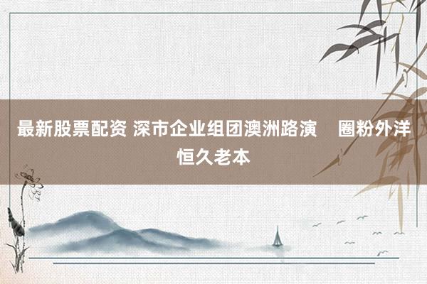 最新股票配资 深市企业组团澳洲路演    圈粉外洋恒久老本